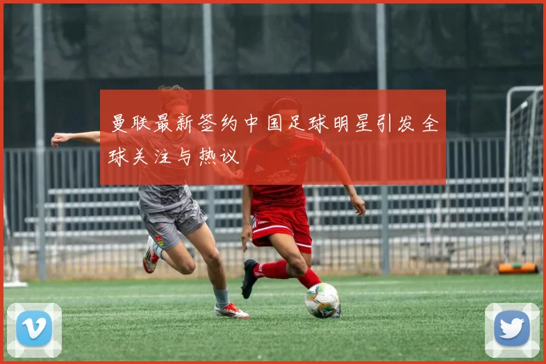曼联最新签约中国足球明星引发全球关注与热议