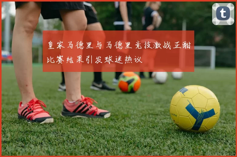 皇家马德里与马德里竞技激战正酣比赛结果引发球迷热议