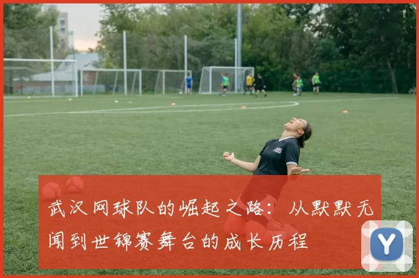 武汉网球队的崛起之路：从默默无闻到世锦赛舞台的成长历程