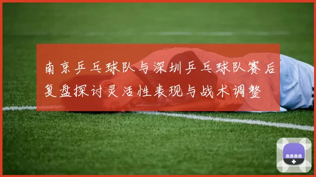 南京乒乓球队与深圳乒乓球队赛后复盘探讨灵活性表现与战术调整