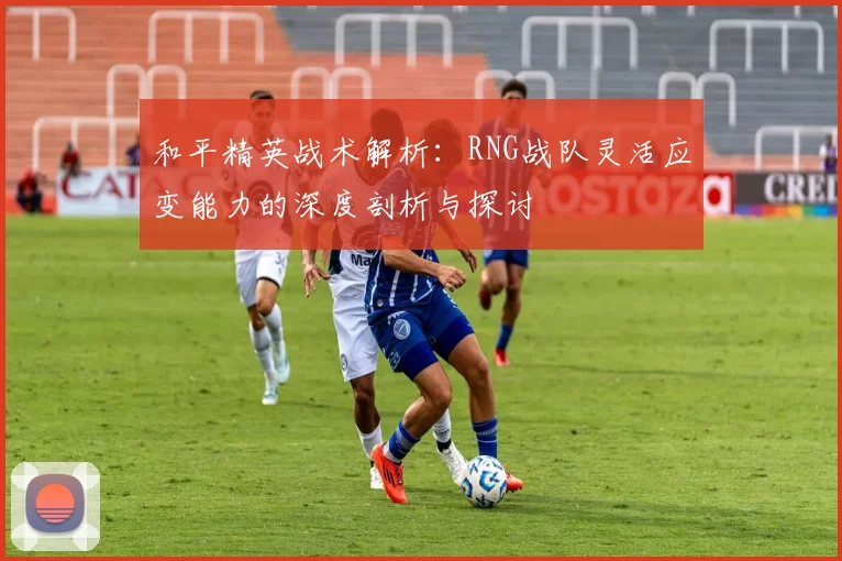 和平精英战术解析：RNG战队灵活应变能力的深度剖析与探讨