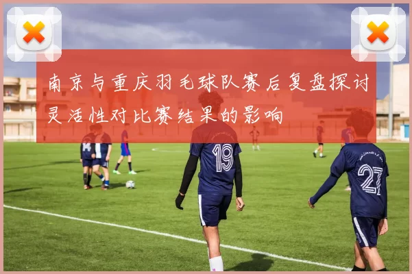 南京与重庆羽毛球队赛后复盘探讨灵活性对比赛结果的影响