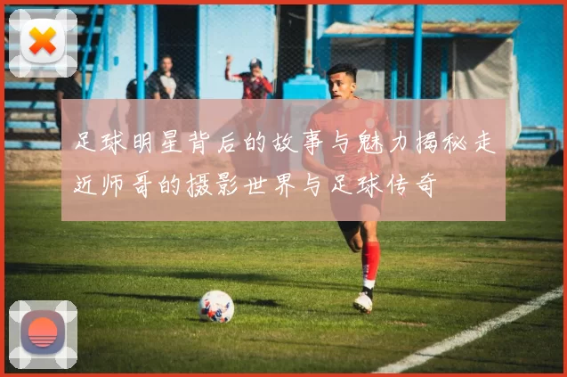 足球明星背后的故事与魅力揭秘走近师哥的摄影世界与足球传奇
