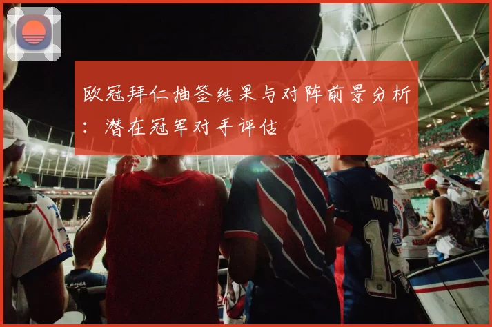 欧冠拜仁抽签结果与对阵前景分析：潜在冠军对手评估