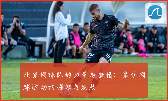 北京网球队的力量与激情：聚焦网球运动的崛起与发展