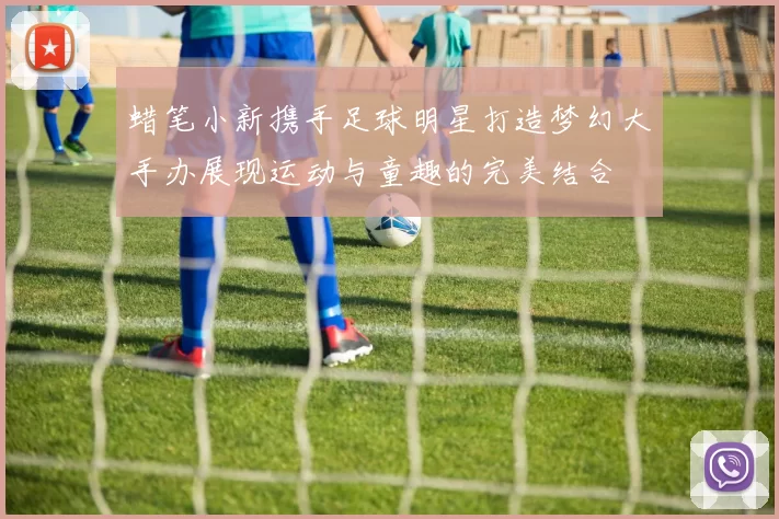 蜡笔小新携手足球明星打造梦幻大手办展现运动与童趣的完美结合
