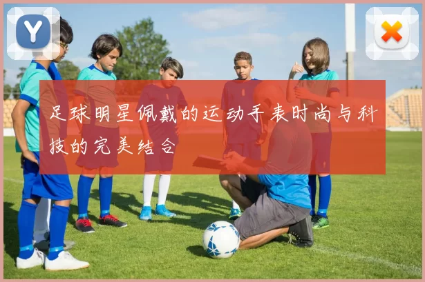 足球明星佩戴的运动手表时尚与科技的完美结合