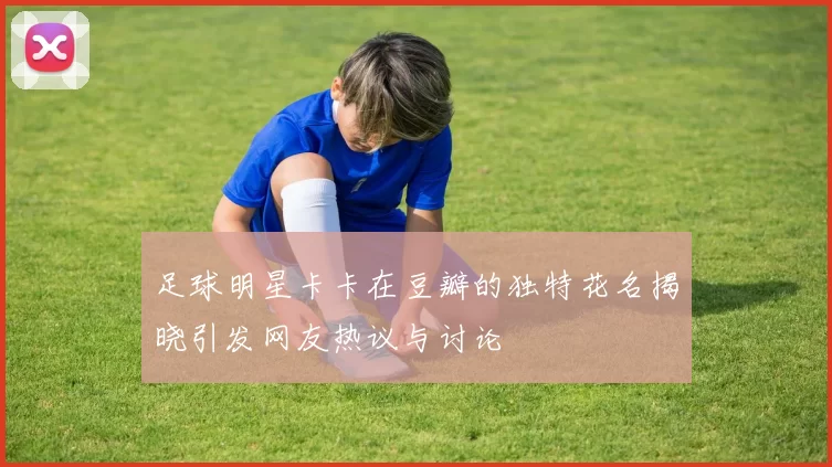 足球明星卡卡在豆瓣的独特花名揭晓引发网友热议与讨论
