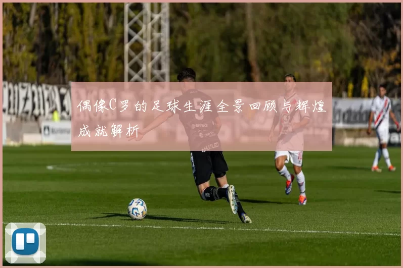 偶像C罗的足球生涯全景回顾与辉煌成就解析