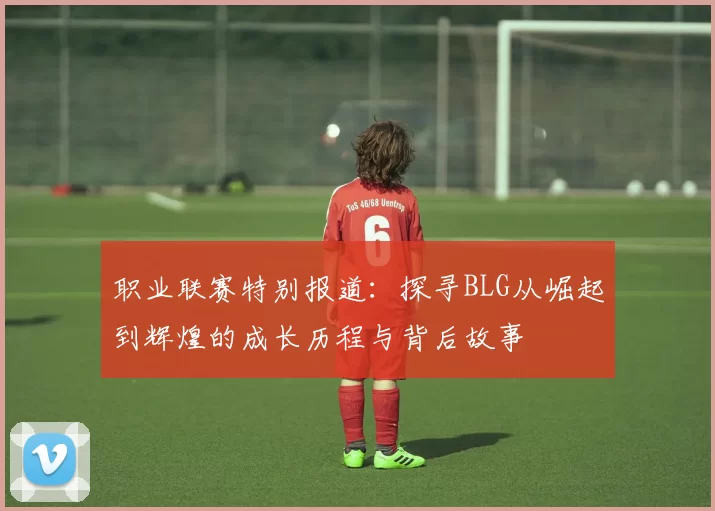 职业联赛特别报道：探寻BLG从崛起到辉煌的成长历程与背后故事