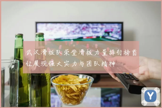 武汉滑板队荣登滑板力量排行榜首位展现强大实力与团队精神