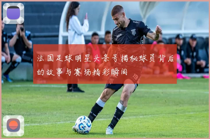 法国足球明星头条号揭秘球员背后的故事与赛场精彩瞬间