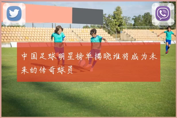 中国足球明星榜单揭晓谁将成为未来的传奇球员