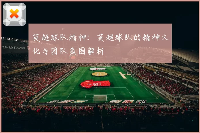 英超球队精神：英超球队的精神文化与团队氛围解析