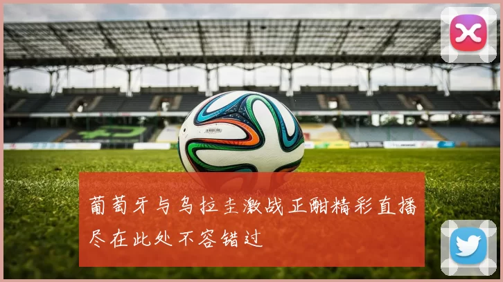 葡萄牙与乌拉圭激战正酣精彩直播尽在此处不容错过