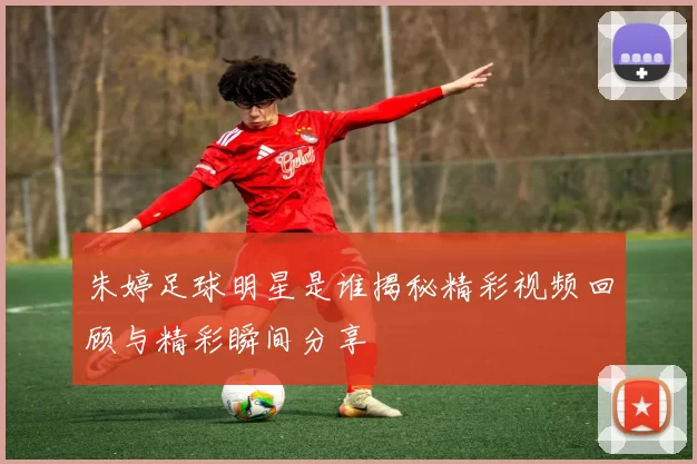 朱婷足球明星是谁揭秘精彩视频回顾与精彩瞬间分享