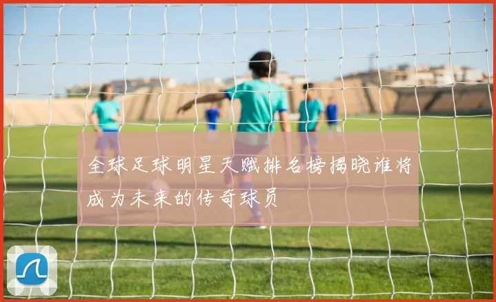 全球足球明星天赋排名榜揭晓谁将成为未来的传奇球员