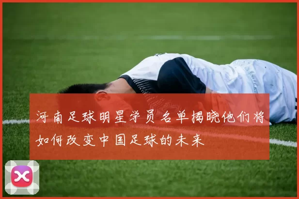 河南足球明星学员名单揭晓他们将如何改变中国足球的未来