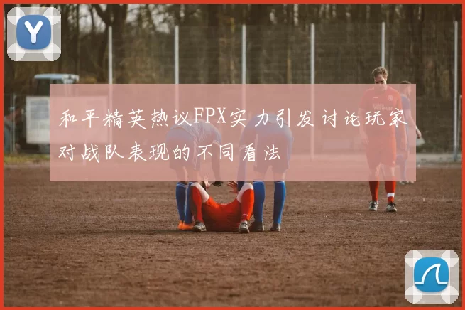 和平精英热议FPX实力引发讨论玩家对战队表现的不同看法