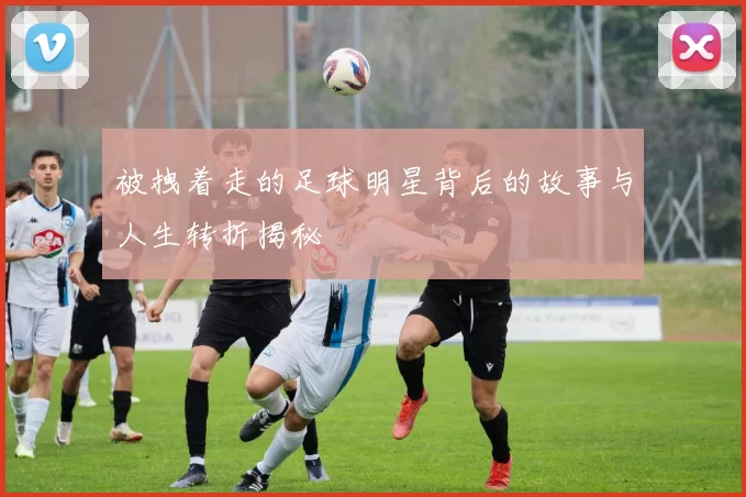 被拽着走的足球明星背后的故事与人生转折揭秘