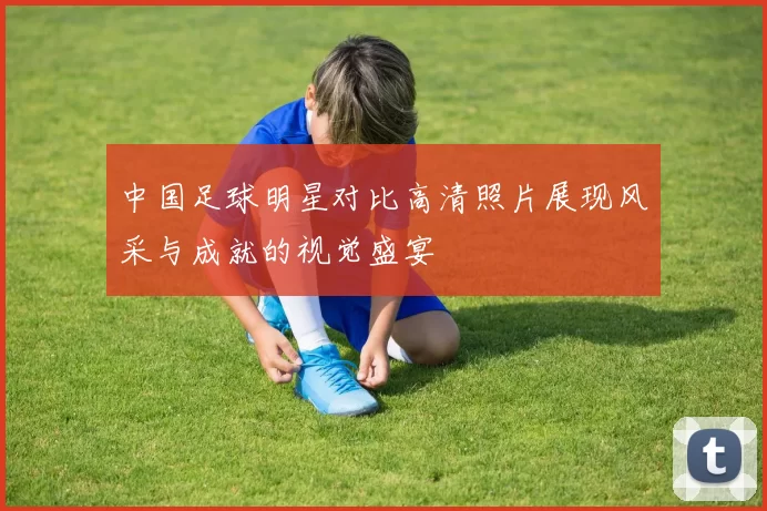 中国足球明星对比高清照片展现风采与成就的视觉盛宴
