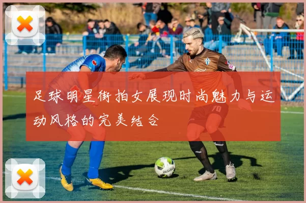 足球明星街拍女展现时尚魅力与运动风格的完美结合