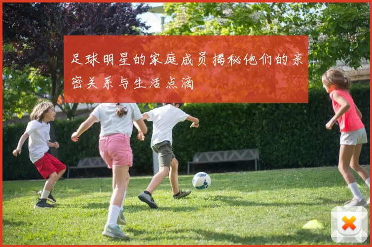 足球明星的家庭成员揭秘他们的亲密关系与生活点滴