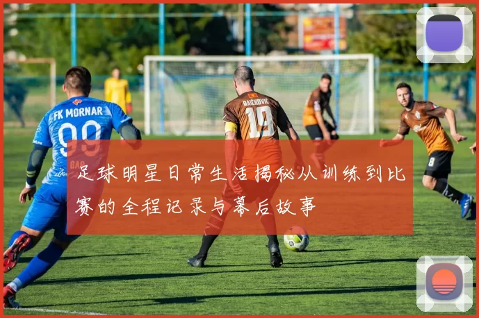 足球明星日常生活揭秘从训练到比赛的全程记录与幕后故事