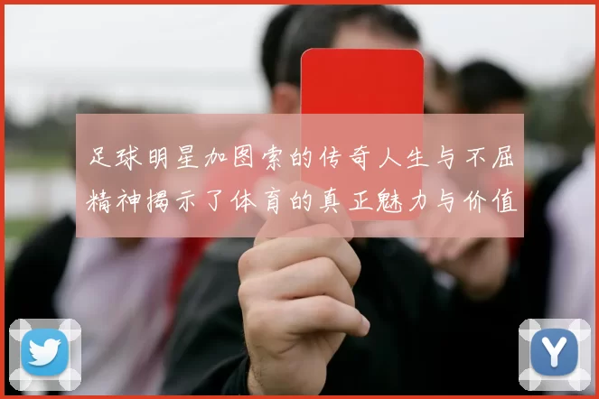 足球明星加图索的传奇人生与不屈精神揭示了体育的真正魅力与价值