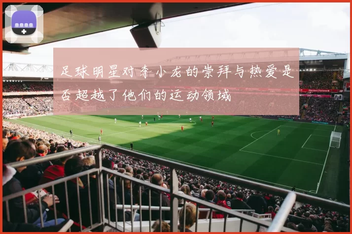 足球明星对李小龙的崇拜与热爱是否超越了他们的运动领域