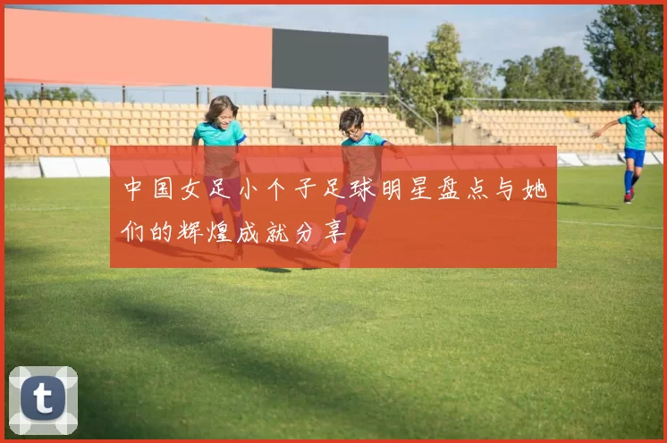 中国女足小个子足球明星盘点与她们的辉煌成就分享