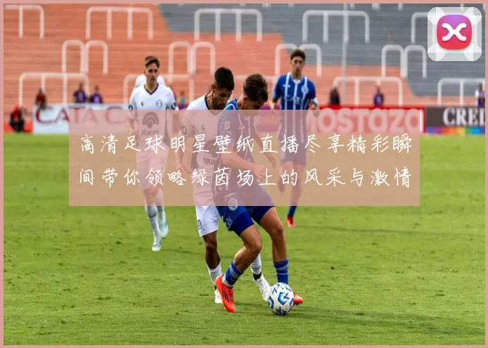高清足球明星壁纸直播尽享精彩瞬间带你领略绿茵场上的风采与激情