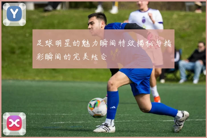 足球明星的魅力瞬间特效揭秘与精彩瞬间的完美结合