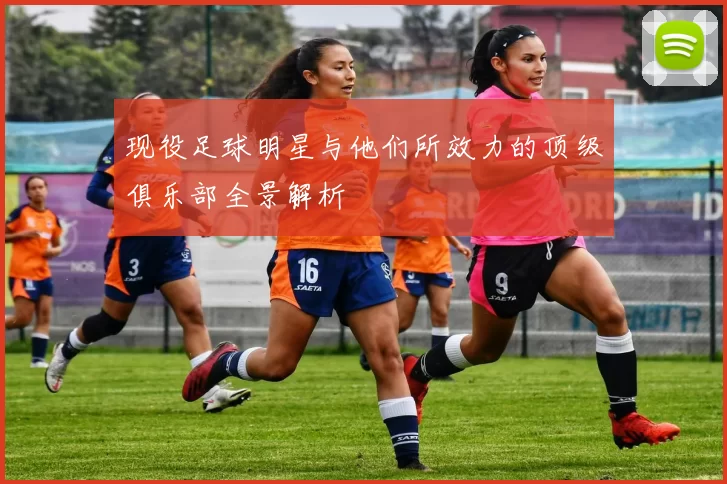 现役足球明星与他们所效力的顶级俱乐部全景解析