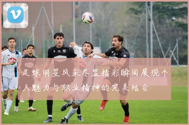足球明星风采尽显精彩瞬间展现个人魅力与职业精神的完美结合