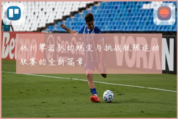 杭州攀岩队的蜕变与挑战极限运动联赛的全新篇章