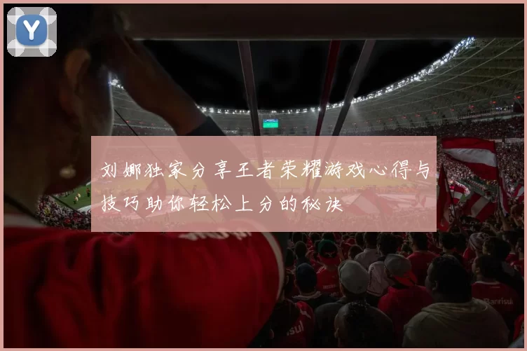 刘娜独家分享王者荣耀游戏心得与技巧助你轻松上分的秘诀