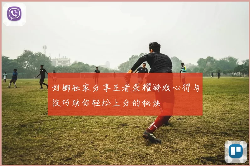 刘娜独家分享王者荣耀游戏心得与技巧助你轻松上分的秘诀
