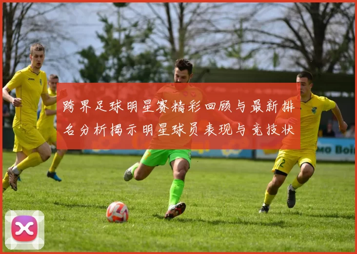 跨界足球明星赛精彩回顾与最新排名分析揭示明星球员表现与竞技状态