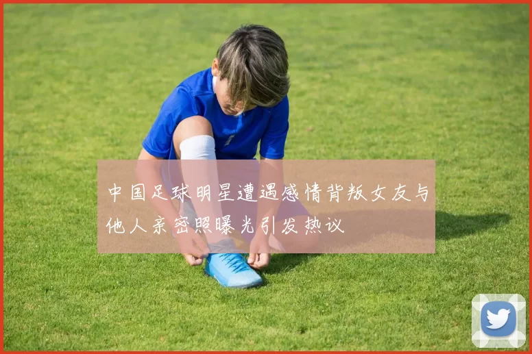 中国足球明星遭遇感情背叛女友与他人亲密照曝光引发热议