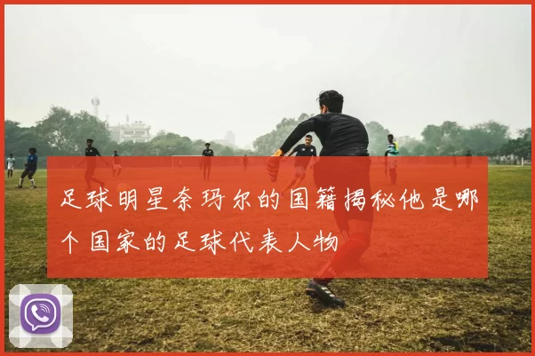 足球明星奈玛尔的国籍揭秘他是哪个国家的足球代表人物