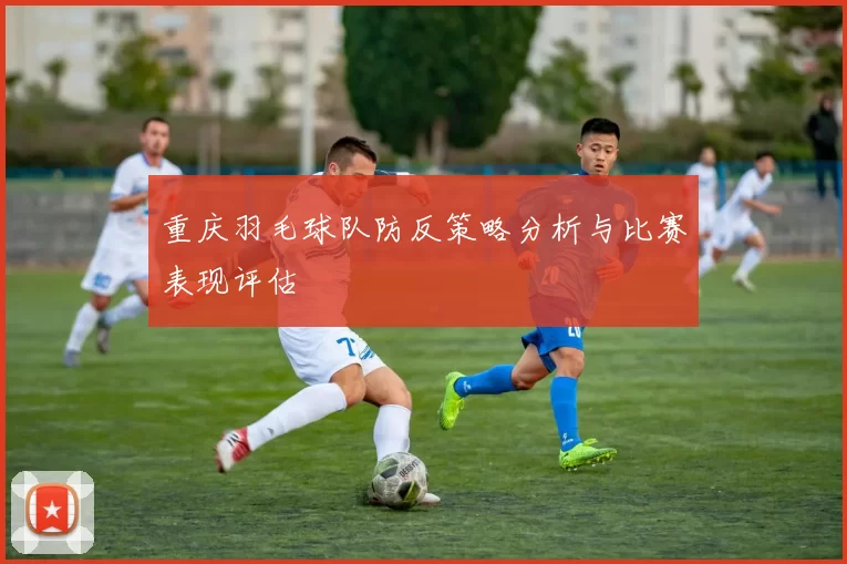 重庆羽毛球队防反策略分析与比赛表现评估