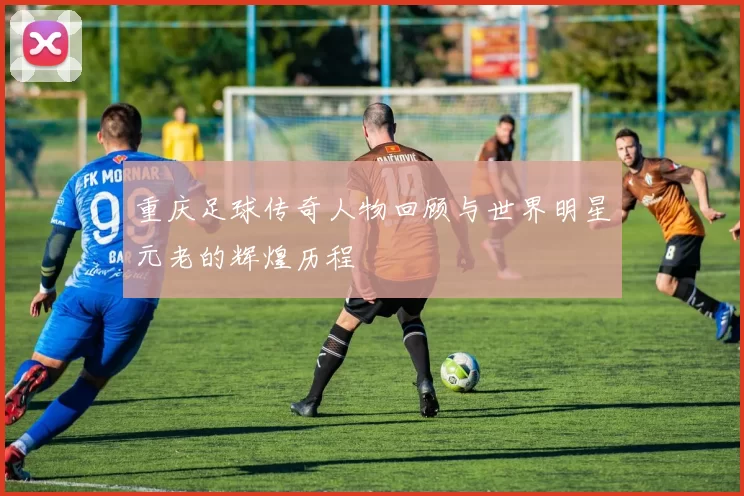 重庆足球传奇人物回顾与世界明星元老的辉煌历程