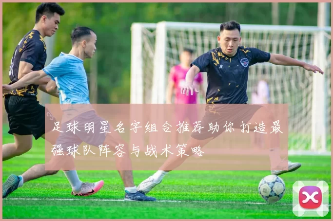 足球明星名字组合推荐助你打造最强球队阵容与战术策略