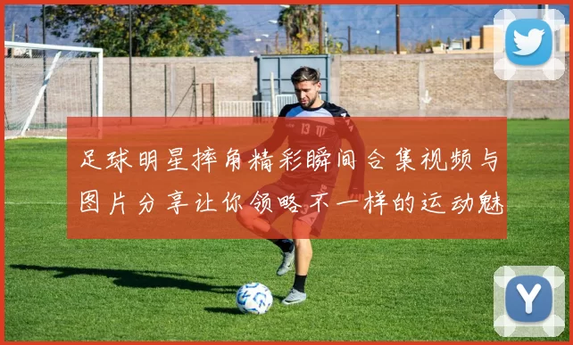 足球明星摔角精彩瞬间合集视频与图片分享让你领略不一样的运动魅力