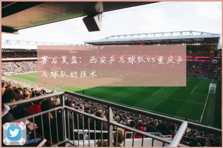 赛后复盘：西安乒乓球队vs重庆乒乓球队的技术