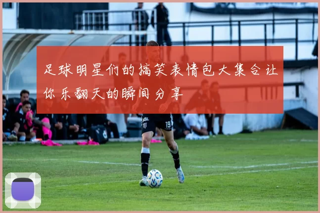 足球明星们的搞笑表情包大集合让你乐翻天的瞬间分享