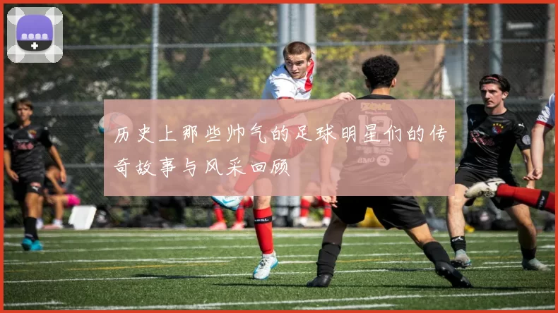 历史上那些帅气的足球明星们的传奇故事与风采回顾