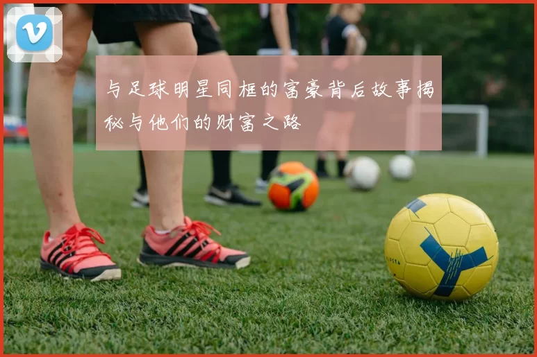 与足球明星同框的富豪背后故事揭秘与他们的财富之路