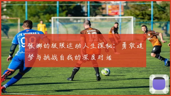 张娜的极限运动人生探秘：勇敢追梦与挑战自我的深度对话